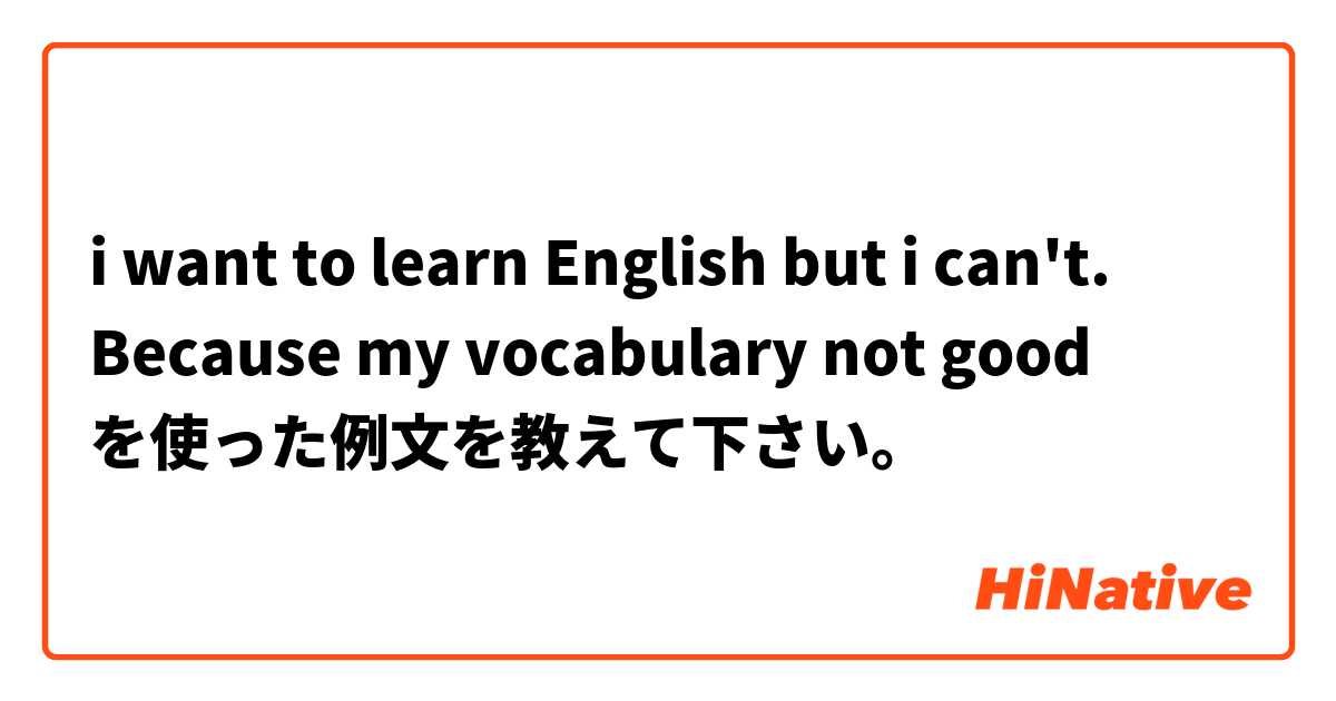 i want to learn English but i can't. Because my vocabulary not good を使った例文を教えて下さい。