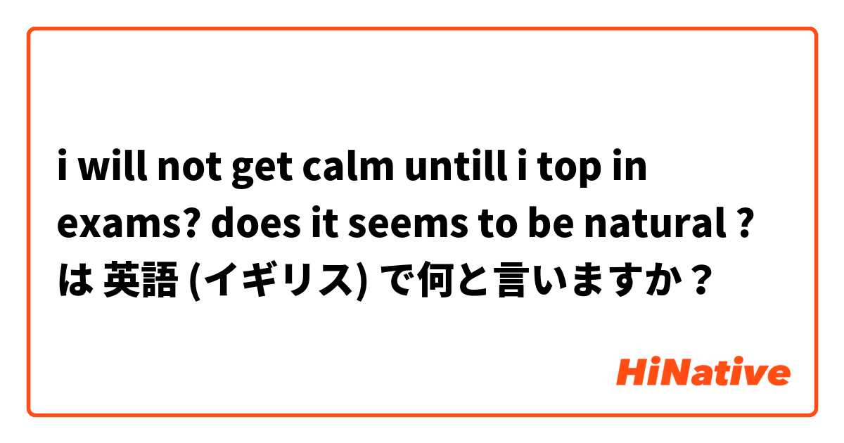 i will not get calm untill i top in exams? does it seems to be natural ? は 英語 (イギリス) で何と言いますか？