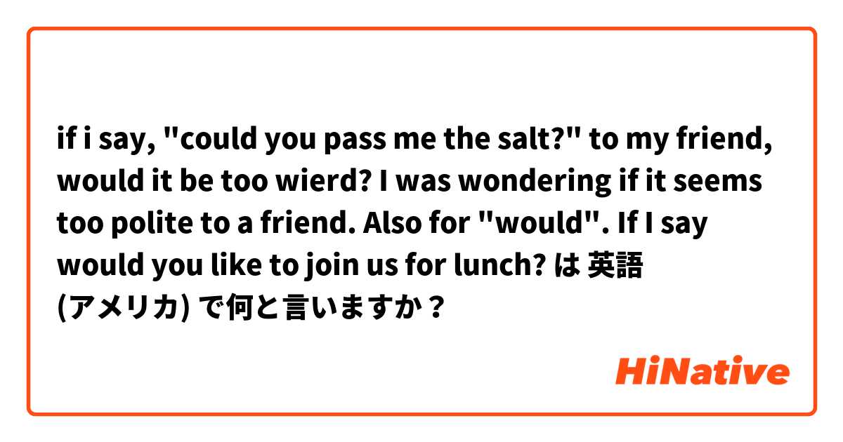 if i say, "could you pass me the salt?" to my friend, would it be too wierd?  I was wondering if it seems too polite to a friend. 
Also for "would". If I say would you like to join us for lunch? は 英語 (アメリカ) で何と言いますか？