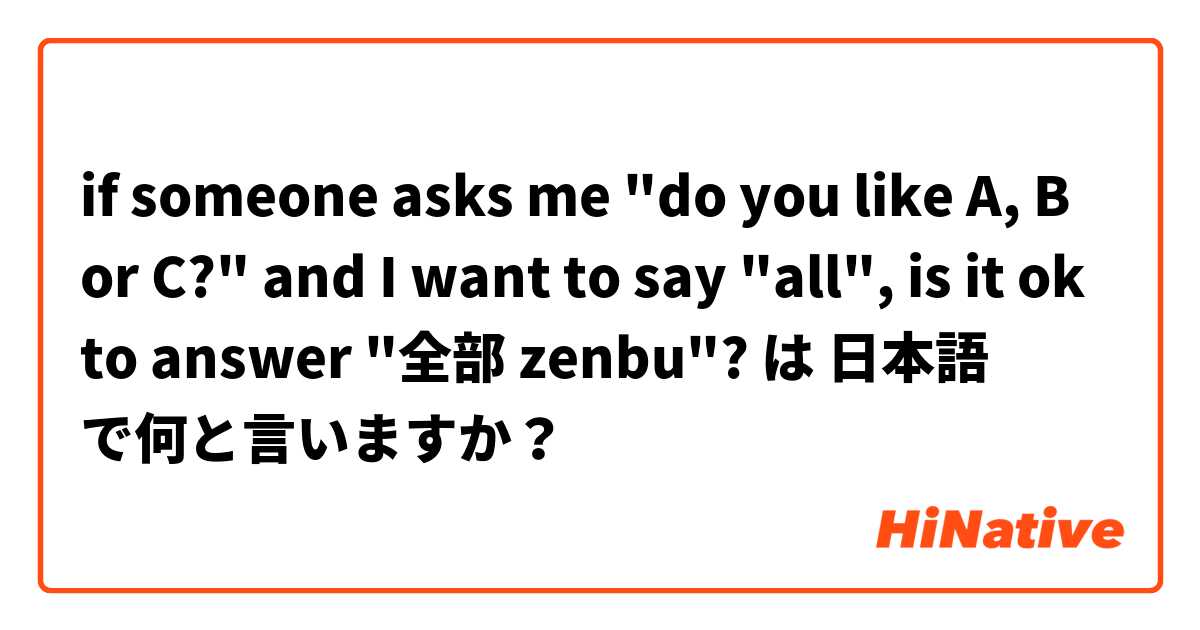 if someone asks me "do you like A, B or C?" and I want to say "all", is it ok to answer "全部 zenbu"? は 日本語 で何と言いますか？