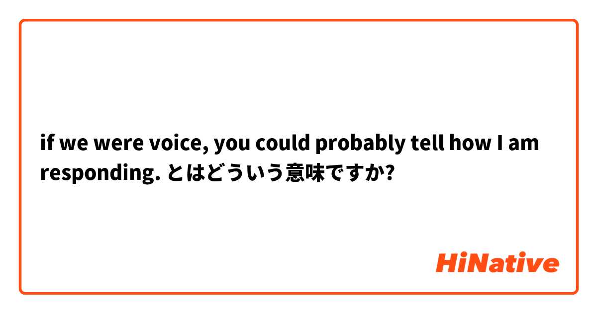 if we were voice, you could probably tell how I am responding. とはどういう意味ですか?