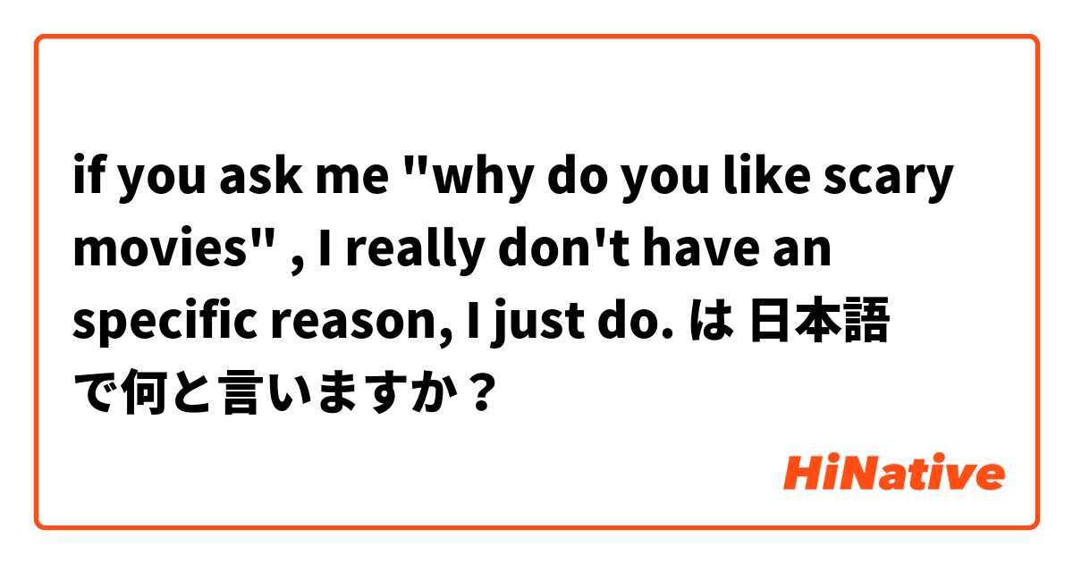 if you ask me "why do you like scary movies" , I really don't have an specific reason, I just do. は 日本語 で何と言いますか？