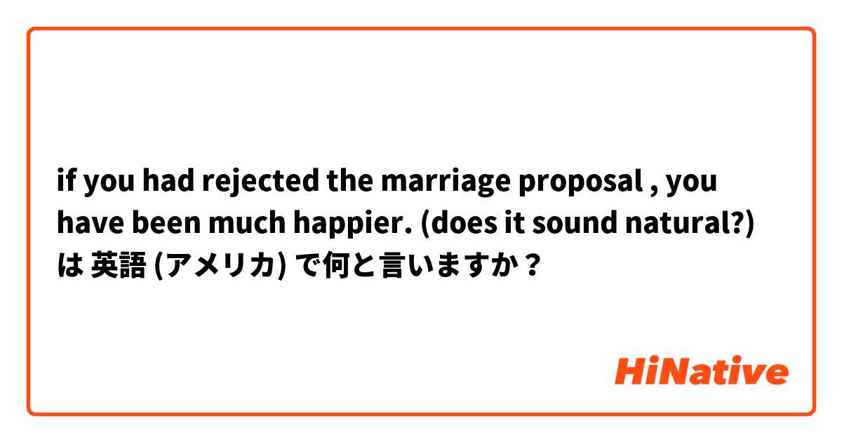 if you had rejected the marriage proposal , you have been much happier. (does it sound natural?) は 英語 (アメリカ) で何と言いますか？