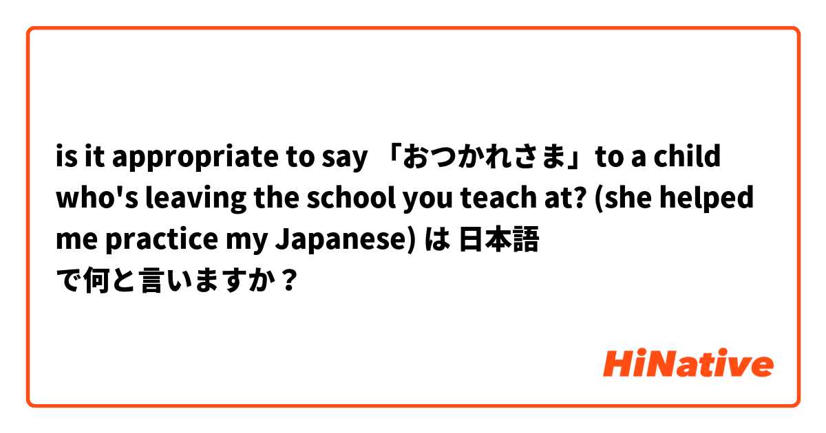 is it appropriate to say 「おつかれさま」to a child who's leaving the school you teach at? (she helped me practice my Japanese) は 日本語 で何と言いますか？