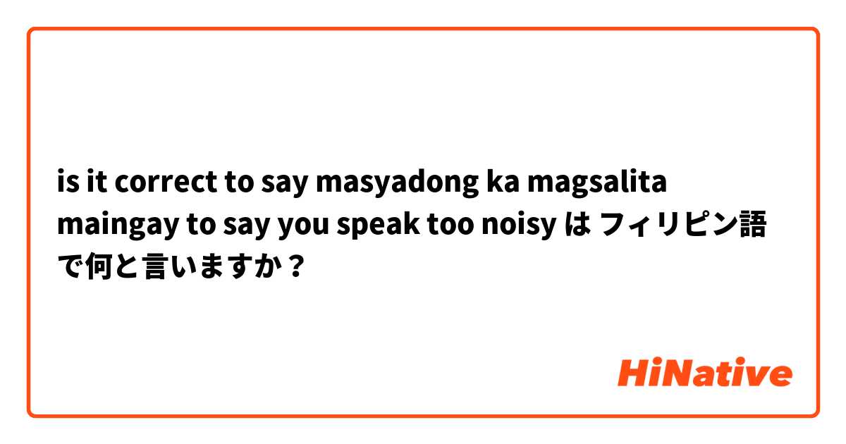 is it correct to say masyadong ka magsalita maingay to say you speak too noisy は フィリピン語 で何と言いますか？