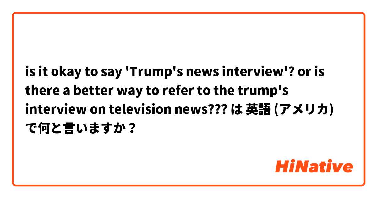 is it okay to say 'Trump's news interview'? or is there a better way to refer to the trump's interview on television news??? は 英語 (アメリカ) で何と言いますか？