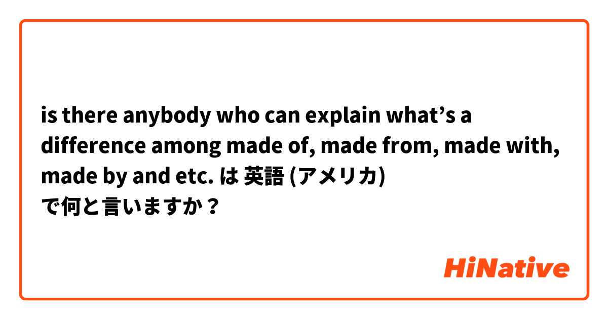 is there anybody who can explain what’s a difference among made of, made from, made with, made by and etc.  は 英語 (アメリカ) で何と言いますか？