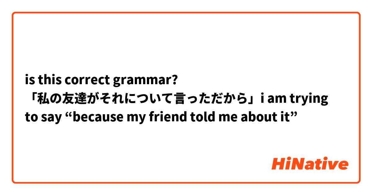 is this correct grammar? 「私の友達がそれについて言っただから」i am trying to say “because my friend told me about it”