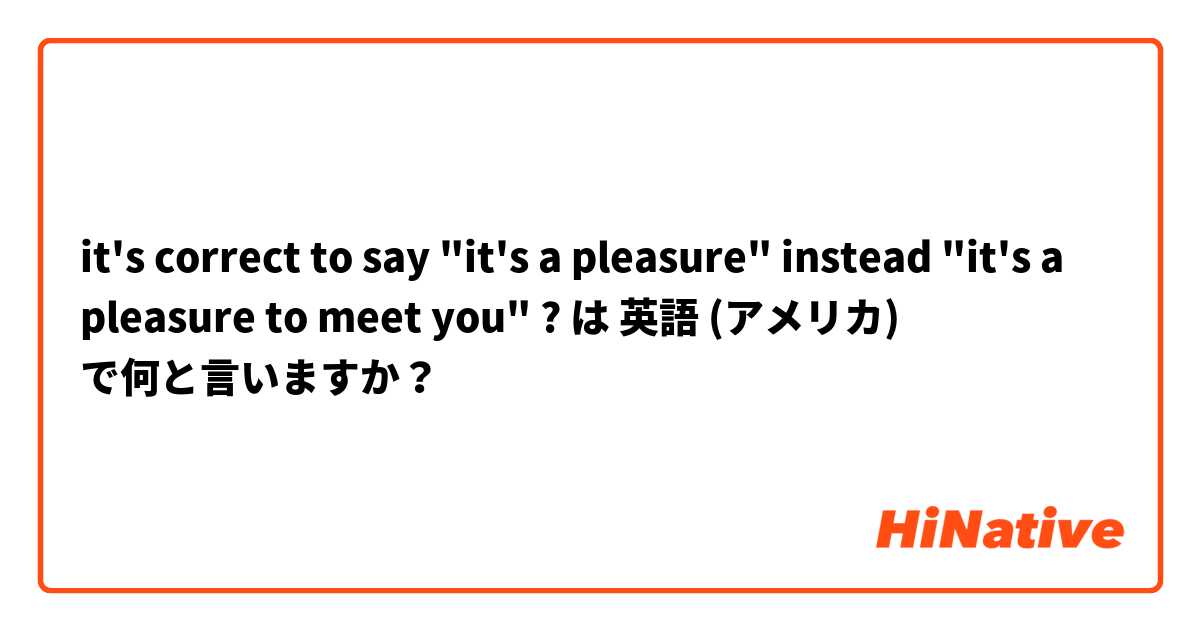 it's correct to say "it's a pleasure" instead "it's a pleasure to meet you" ? は 英語 (アメリカ) で何と言いますか？