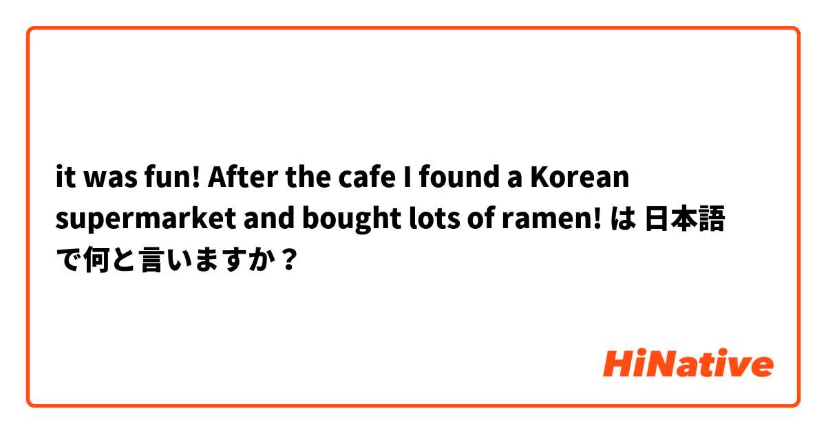 it was fun! After the cafe I found a Korean supermarket and bought lots of ramen! は 日本語 で何と言いますか？