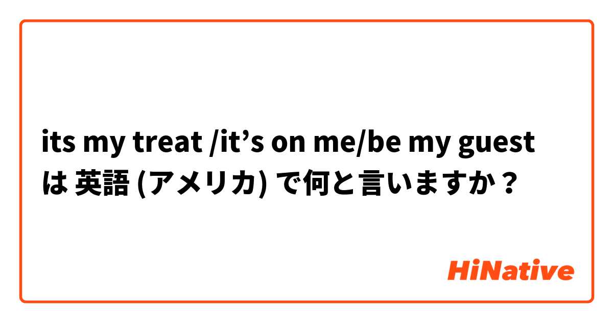 its my treat /it’s on me/be my guest  は 英語 (アメリカ) で何と言いますか？