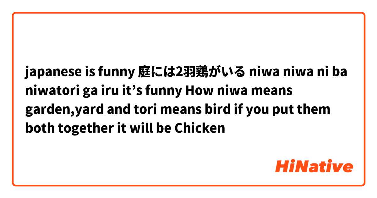 japanese is funny 

庭には2羽鶏がいる

niwa niwa ni ba niwatori ga iru

 it’s funny How niwa means garden,yard and tori means bird if you put them both together it will be Chicken 