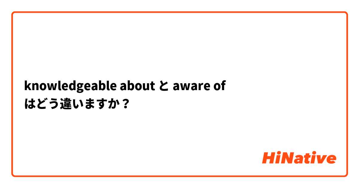 knowledgeable about  と aware of  はどう違いますか？