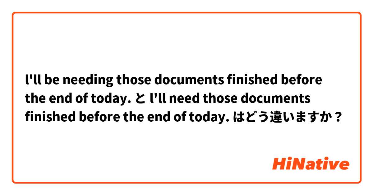 l'll be needing those documents finished before the end of today. と l'll need those documents finished before the end of today. はどう違いますか？