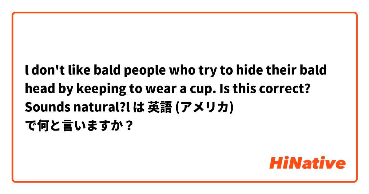 l don't like bald people who try to hide their bald head by keeping to wear a cup.
Is this correct? Sounds natural?l は 英語 (アメリカ) で何と言いますか？