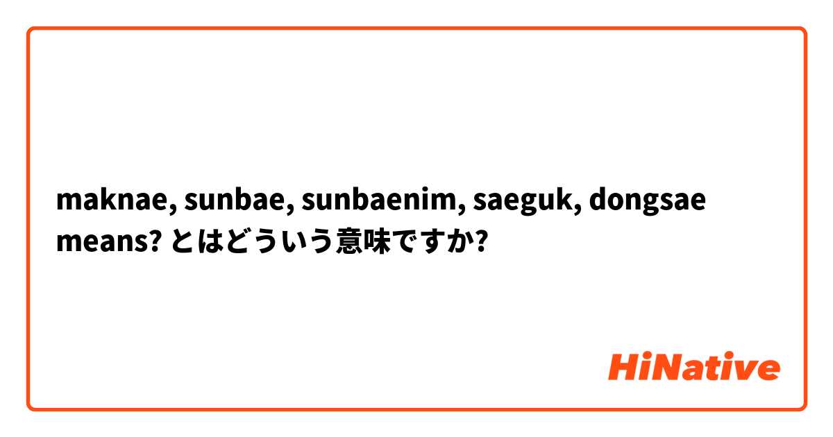 maknae, sunbae, sunbaenim, saeguk, dongsae means? とはどういう意味ですか?