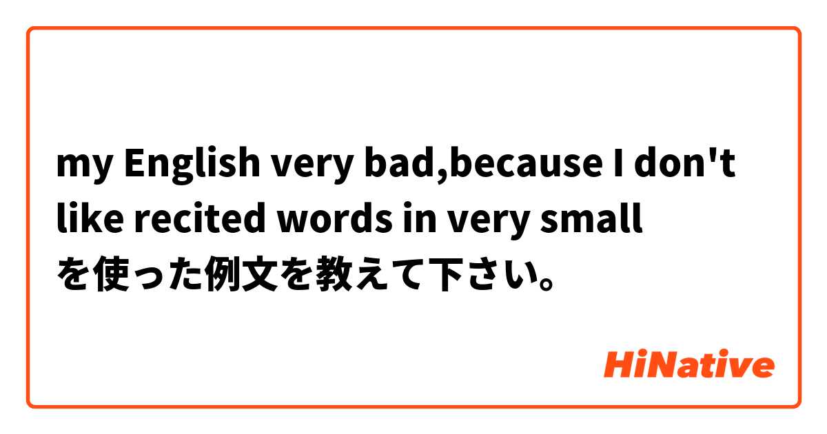 my English very bad,because I  don't like recited words in very small   を使った例文を教えて下さい。