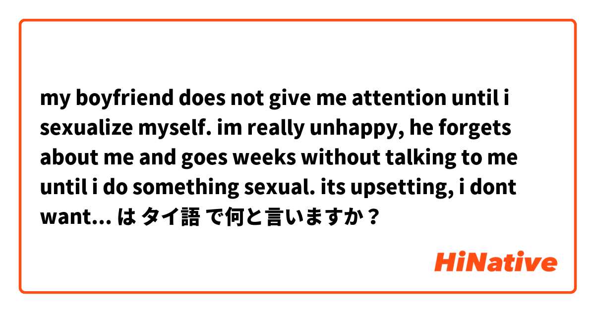 my boyfriend does not give me attention until i sexualize myself. im really unhappy, he forgets about me and goes weeks without talking to me until i do something sexual. its upsetting, i dont want to date him anymore but im worried to leave.  は タイ語 で何と言いますか？