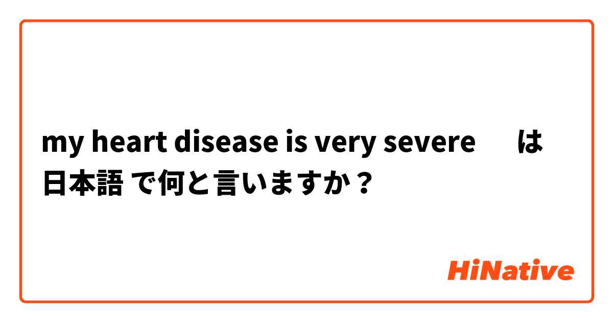 my heart disease is very severe 🤔 は 日本語 で何と言いますか？