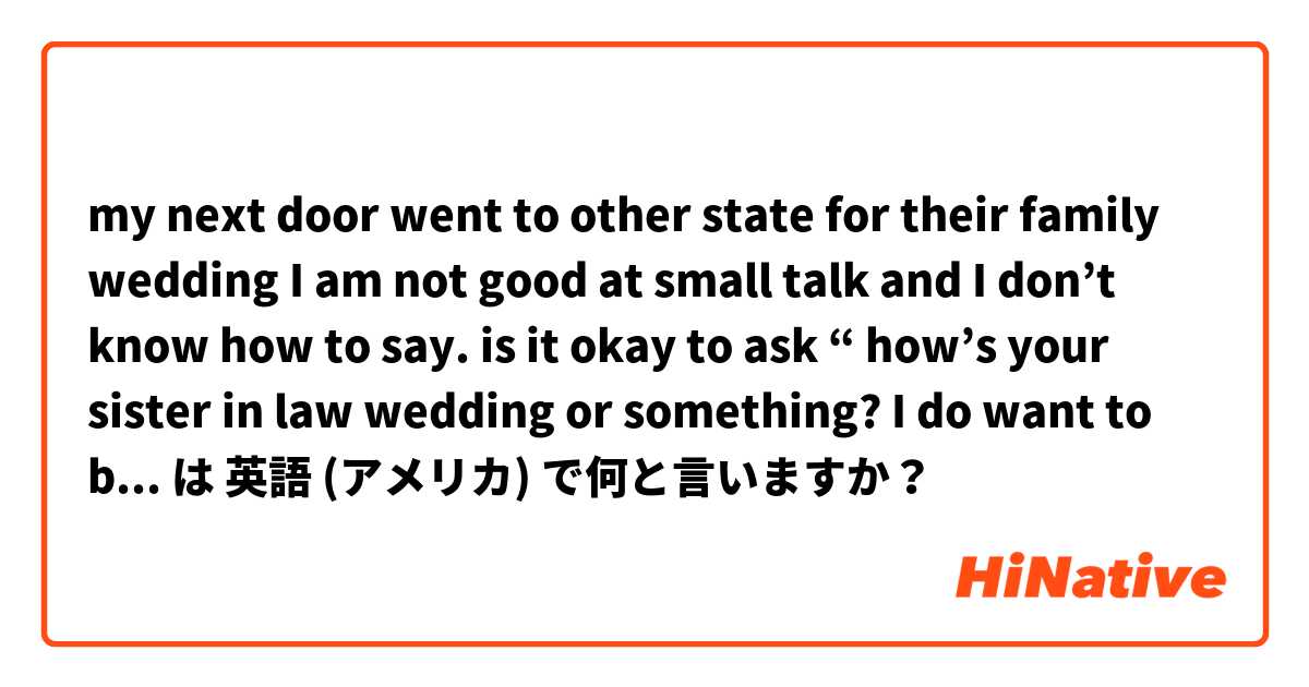 my next door went to other state for their  family wedding I am not good at small talk and I don’t know how to say. is it okay to ask “ how’s your sister in law wedding or something? I do want to be friendly but feel kind of awkward weever I talk  は 英語 (アメリカ) で何と言いますか？