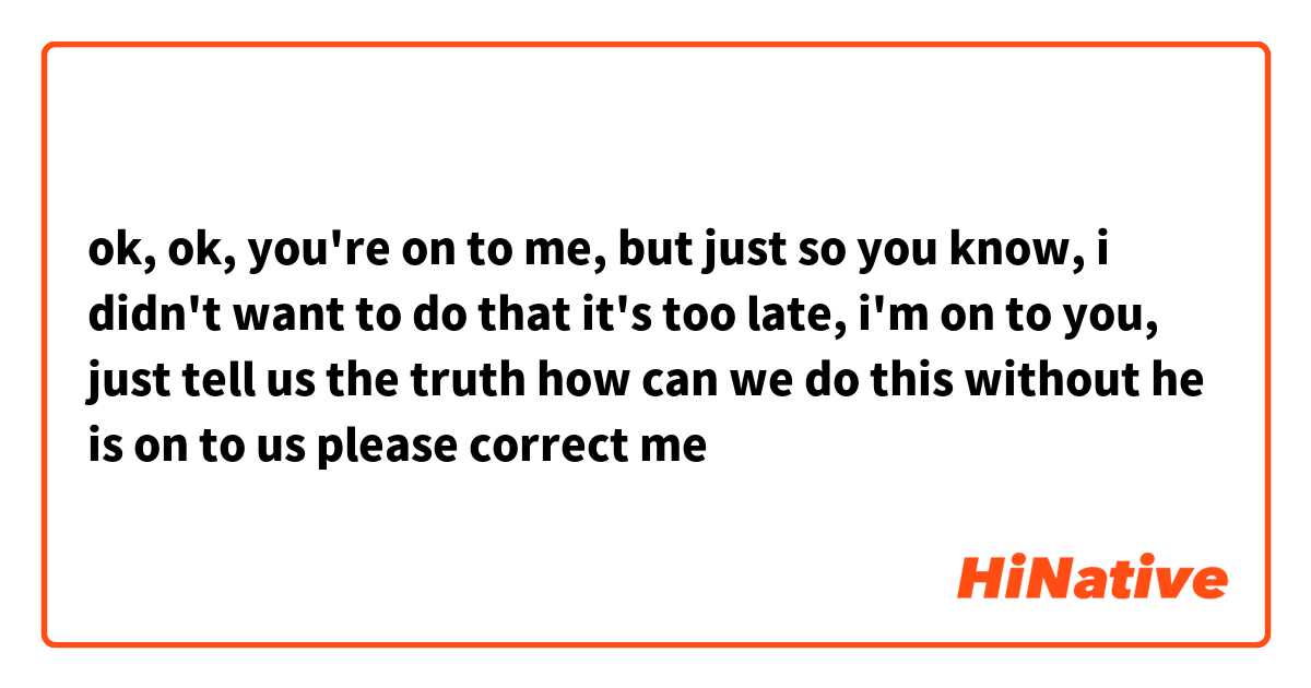 ok, ok, you're on to me, but just so you know, i didn't want to do that

it's too late, i'm on to you, just tell us the truth

how can we do this without he is on to us 

please correct me