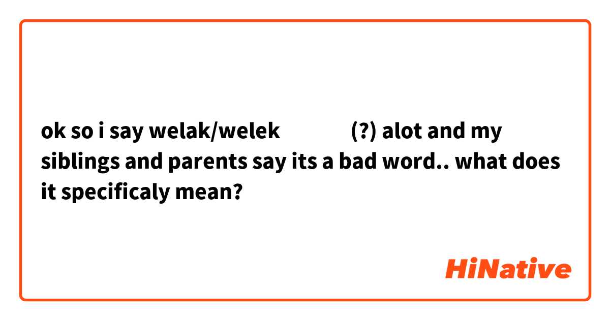 ok so i say welak/welek ولك (?) alot and my siblings and parents say its a bad word.. what does it specificaly mean?
