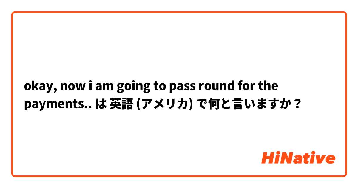 okay,  now i am going to pass round for the payments..  は 英語 (アメリカ) で何と言いますか？