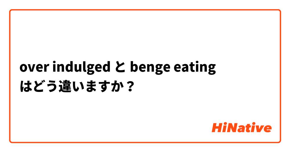 over indulged  と benge eating  はどう違いますか？