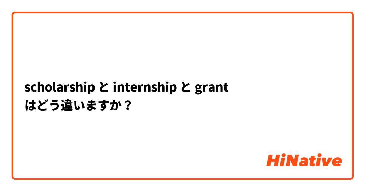 scholarship と internship と grant はどう違いますか？