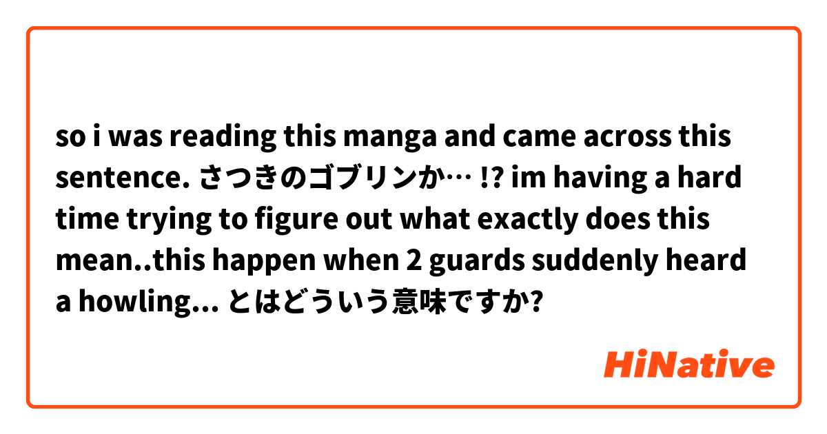 so i was reading this manga and came across this sentence.
さつきのゴブリンか… !?
im having a hard time trying to figure out what exactly does this mean..this happen when 2 guards suddenly heard a howling from goblins. so they both got startle and scared.  とはどういう意味ですか?