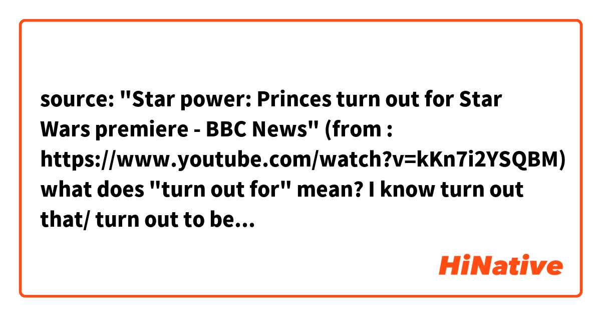 source: "Star power: Princes turn out for Star Wars premiere - BBC News" (from : https://www.youtube.com/watch?v=kKn7i2YSQBM)

what does "turn out for" mean?
I know turn out that/ turn out to be, but what is turn out for?