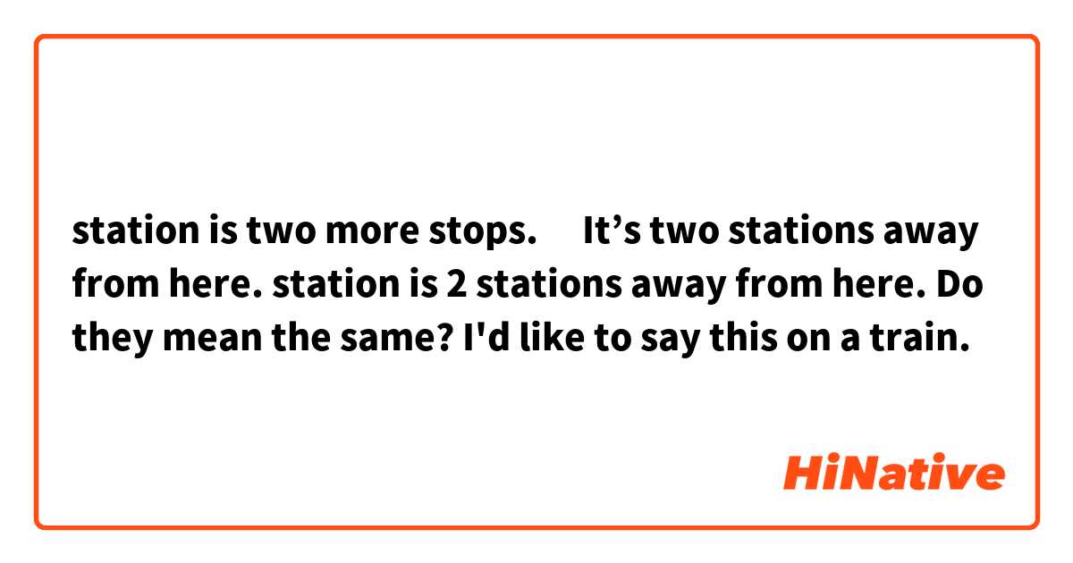 ○○station is two more stops.　
It’s two stations away from here.
○○ station is 2 stations away from here.

Do they mean the same? I'd like to say this on a train.