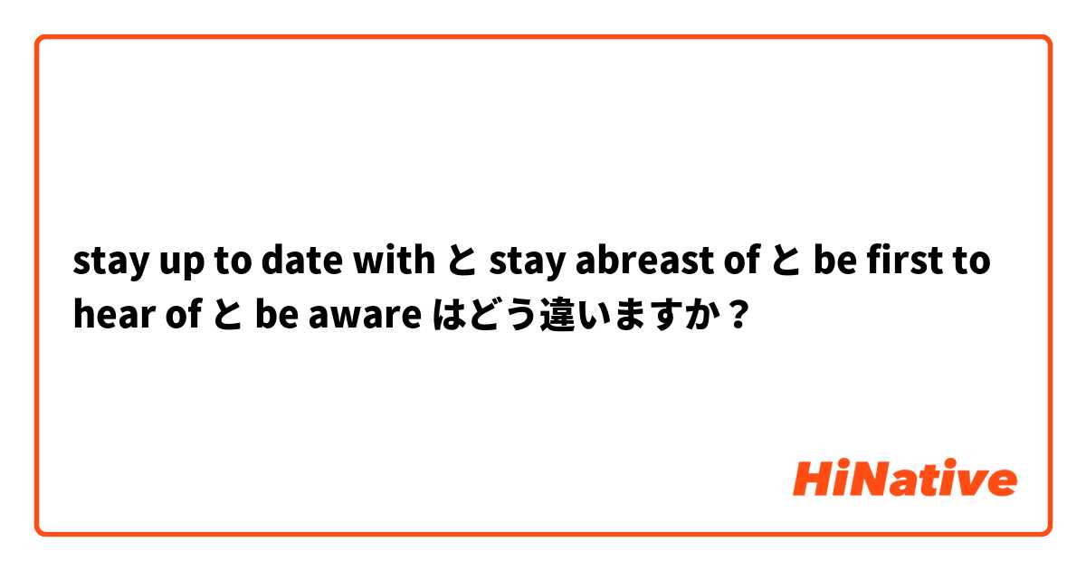 stay up to date with と stay abreast of と be first to hear of と be aware はどう違いますか？