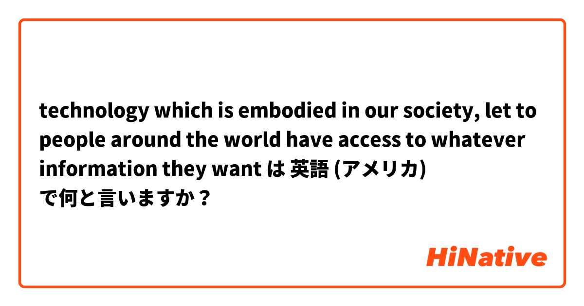 technology which is embodied in our society,  let to people around the world have access to whatever information they want  は 英語 (アメリカ) で何と言いますか？