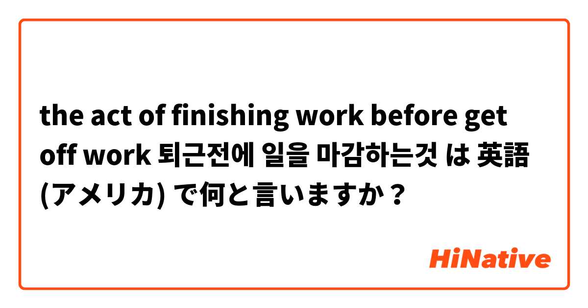 the act of finishing work before get off work 퇴근전에 일을 마감하는것 は 英語 (アメリカ) で何と言いますか？