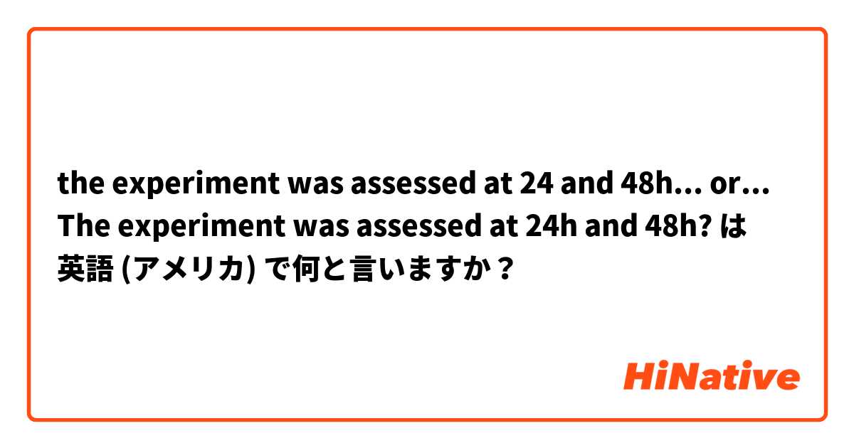 the experiment was assessed at 24 and 48h... or... The experiment was assessed at 24h and 48h?  は 英語 (アメリカ) で何と言いますか？