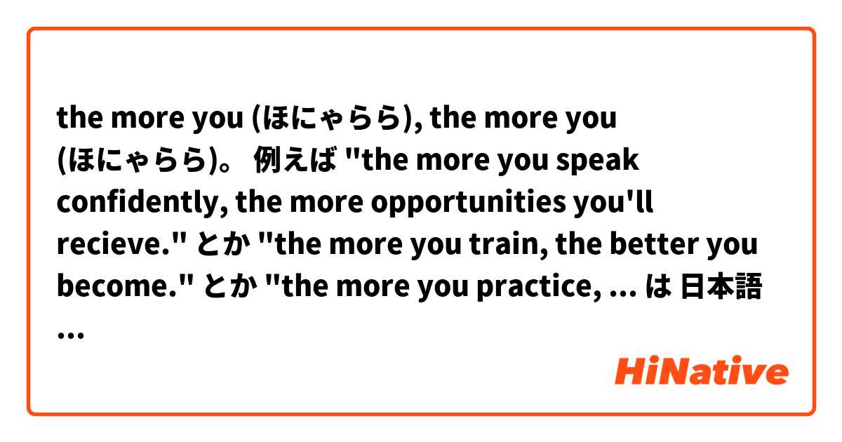 the more you (ほにゃらら), the more you (ほにゃらら)。

例えば
"the more you speak confidently, the more opportunities you'll recieve."
とか
"the more you train, the better you become."
とか
"the more you practice, the less difficult it becomes."

こんな表現やpatternは日本語でどう言うの?
 は 日本語 で何と言いますか？