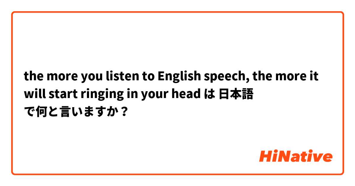 the more you listen to English speech, the more it will start ringing in your head は 日本語 で何と言いますか？