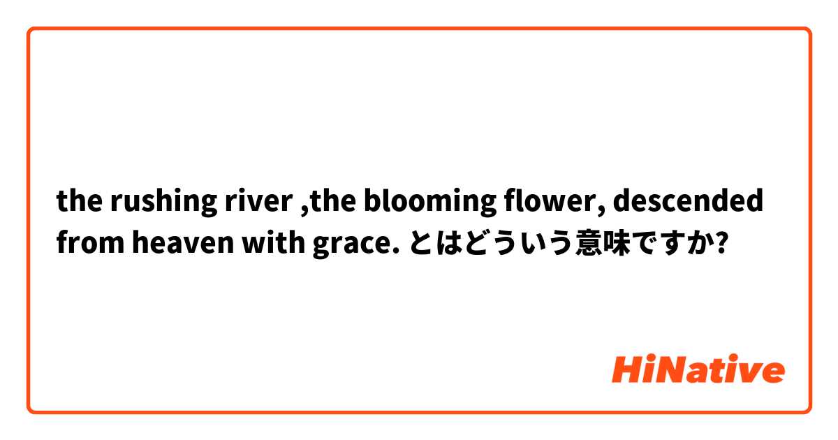 the rushing river ,the blooming flower, descended from heaven with grace. とはどういう意味ですか?