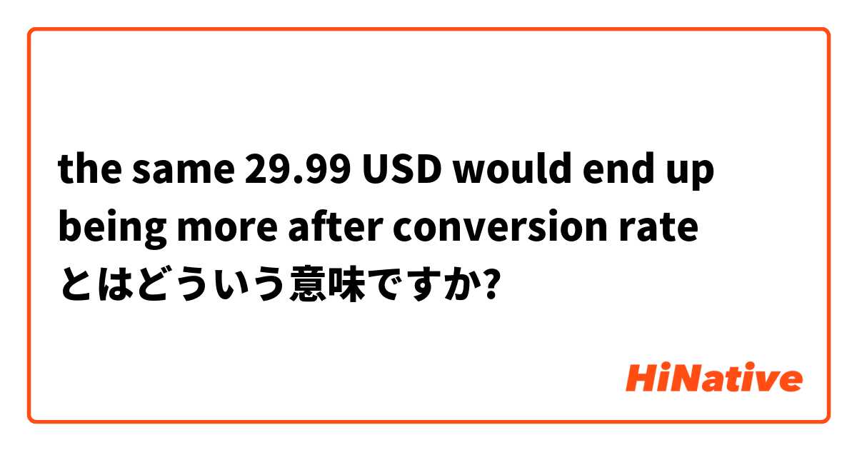 the same 29.99 USD would end up being more after conversion rate とはどういう意味ですか?