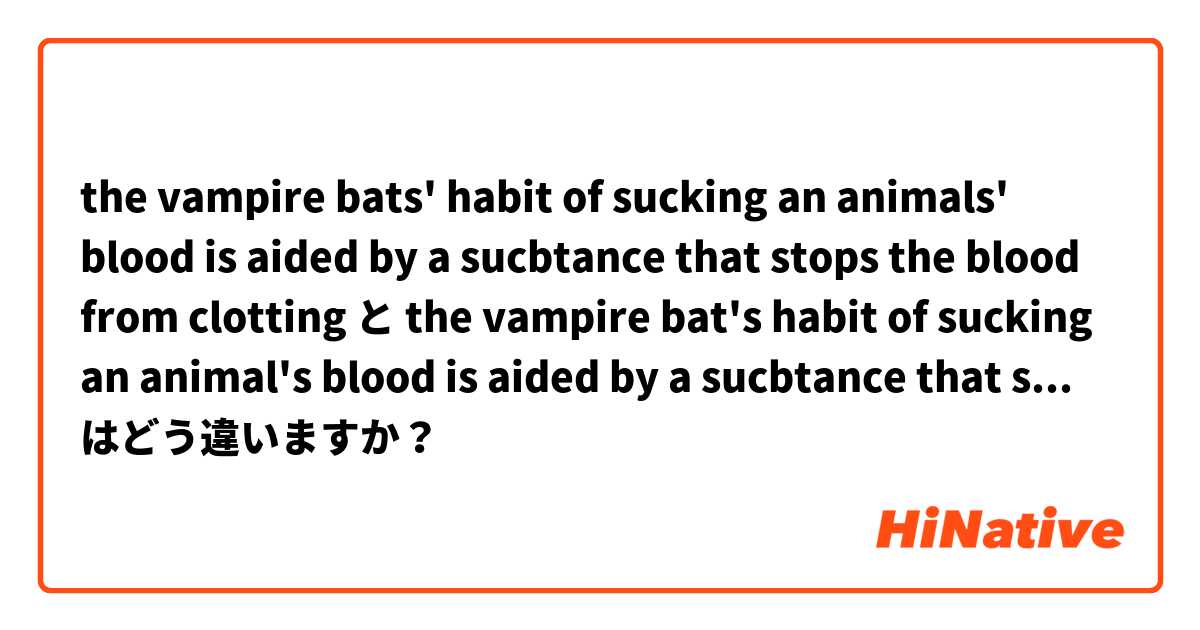 the vampire bats' habit of sucking an animals' blood is aided by a sucbtance that stops the blood from clotting と the vampire bat's habit of sucking an animal's blood is aided by a sucbtance that stops the blood from clotting はどう違いますか？