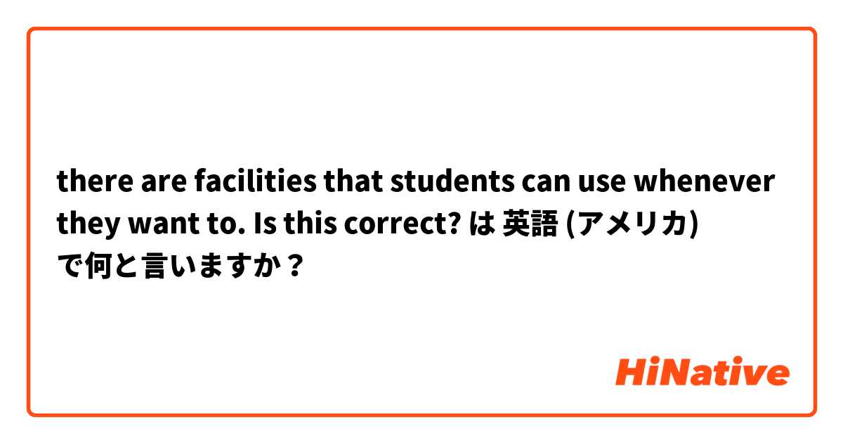 there are facilities that students can use whenever they want to. Is this correct? は 英語 (アメリカ) で何と言いますか？