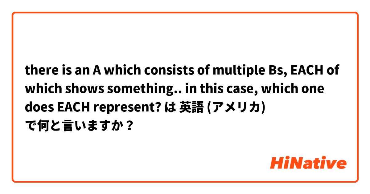 there is an A which consists of multiple Bs, EACH of which shows something..
in this case, which one does EACH represent? は 英語 (アメリカ) で何と言いますか？