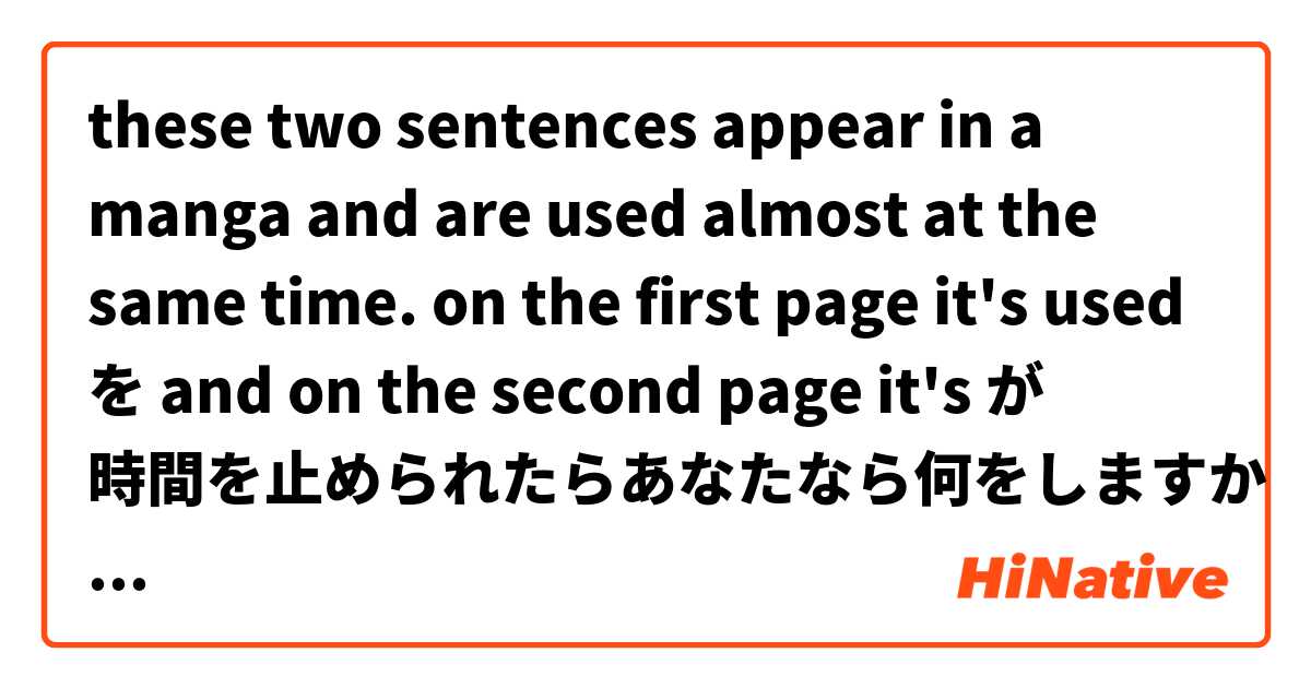these two sentences appear in a manga and are used almost at the same time.
on the first page it's used を and on the second page it's が

時間を止められたらあなたなら何をしますか
時間が止められたらあなたなら何をしますか

what's the difference between「時間が止められる」and「時間を止められる」 ?

How are both sentences literally translated into English?

お願いします
