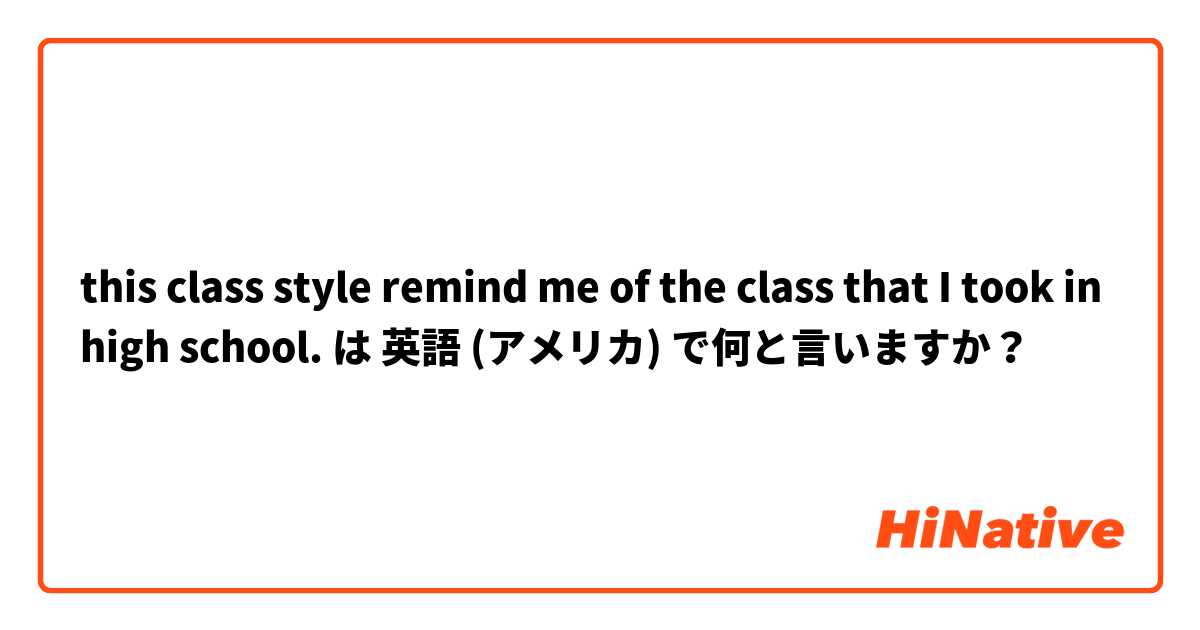 this class style remind me of the class that I took in high school.  は 英語 (アメリカ) で何と言いますか？