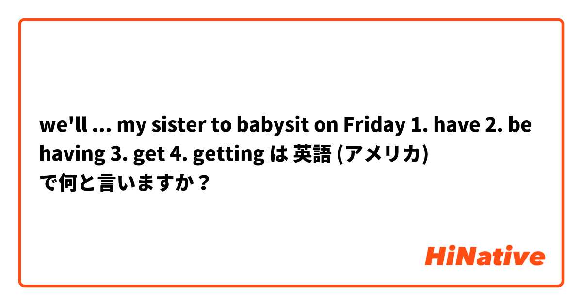 we'll ... my sister to babysit on Friday 1. have 2. be having 3. get 4. getting は 英語 (アメリカ) で何と言いますか？