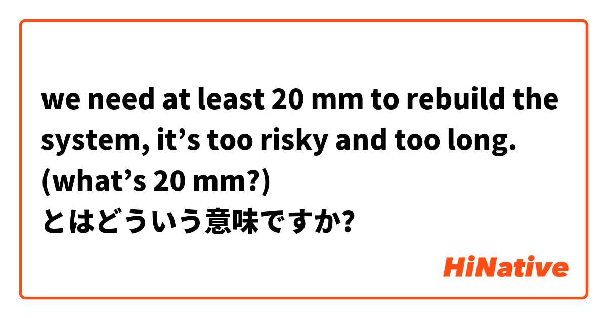 we need at least 20 mm to rebuild the system, it’s too risky and too long. (what’s 20 mm?) とはどういう意味ですか?