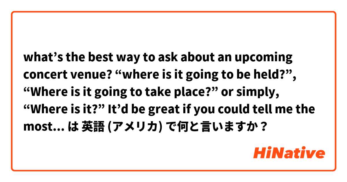 what’s the best way to ask about an upcoming concert venue? “where is it going to be held?”, “Where is it going to take place?” or simply, “Where is it?” It’d be great if you could tell me the most common way. は 英語 (アメリカ) で何と言いますか？