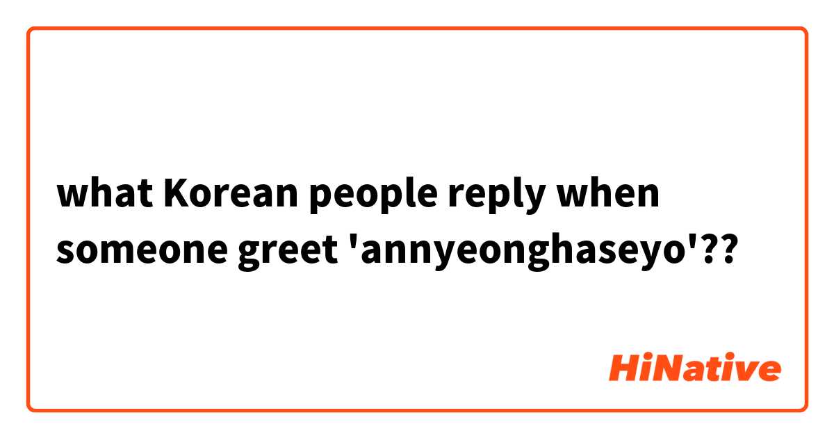 what Korean people reply when someone greet 'annyeonghaseyo'??