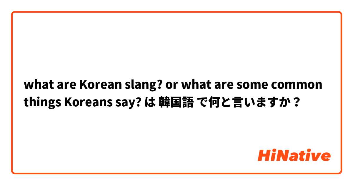what are Korean slang? or what are some common things Koreans say? は 韓国語 で何と言いますか？